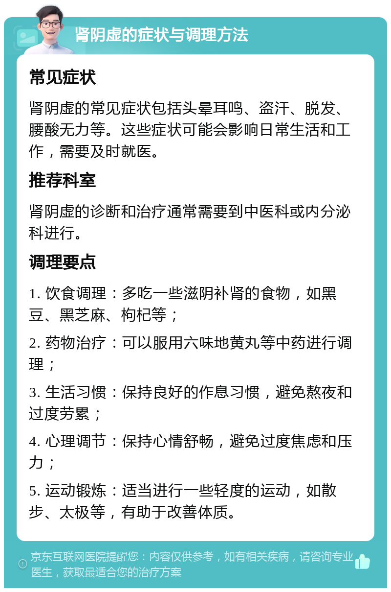 肾阴虚的症状与调理方法 常见症状 肾阴虚的常见症状包括头晕耳鸣、盗汗、脱发、腰酸无力等。这些症状可能会影响日常生活和工作，需要及时就医。 推荐科室 肾阴虚的诊断和治疗通常需要到中医科或内分泌科进行。 调理要点 1. 饮食调理：多吃一些滋阴补肾的食物，如黑豆、黑芝麻、枸杞等； 2. 药物治疗：可以服用六味地黄丸等中药进行调理； 3. 生活习惯：保持良好的作息习惯，避免熬夜和过度劳累； 4. 心理调节：保持心情舒畅，避免过度焦虑和压力； 5. 运动锻炼：适当进行一些轻度的运动，如散步、太极等，有助于改善体质。