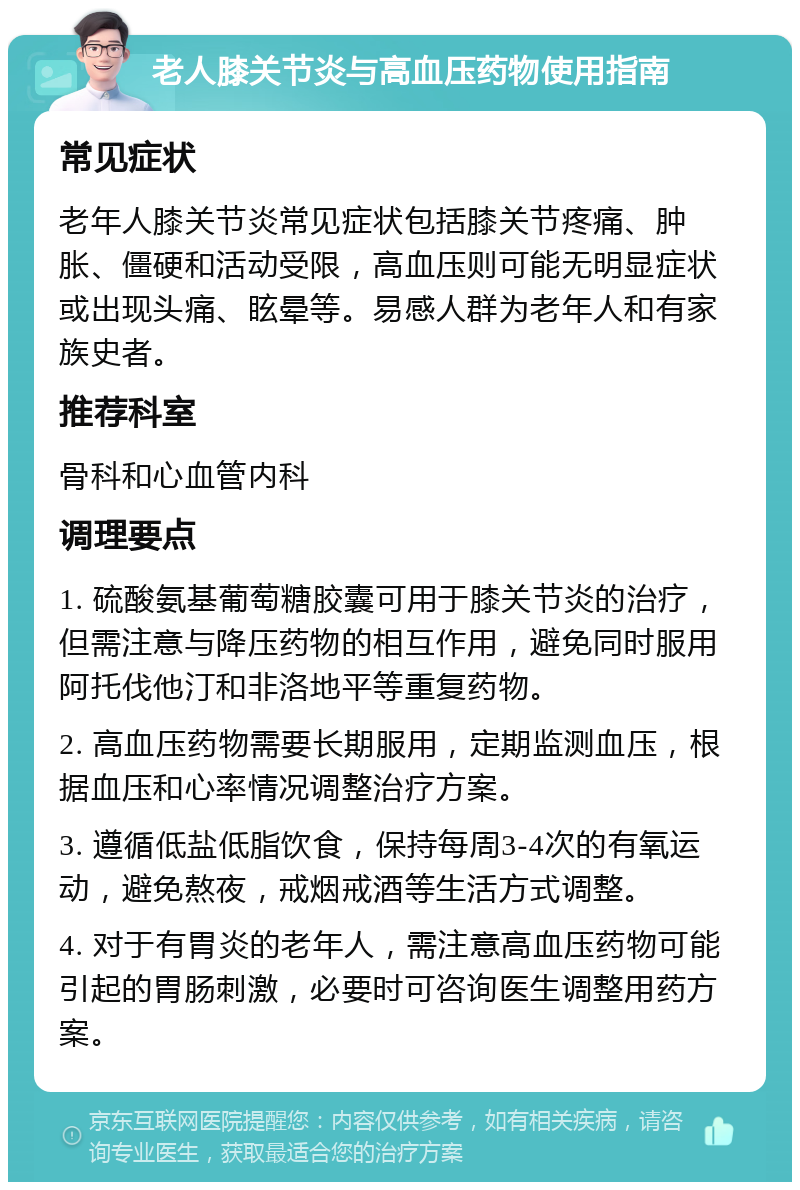 老人膝关节炎与高血压药物使用指南 常见症状 老年人膝关节炎常见症状包括膝关节疼痛、肿胀、僵硬和活动受限，高血压则可能无明显症状或出现头痛、眩晕等。易感人群为老年人和有家族史者。 推荐科室 骨科和心血管内科 调理要点 1. 硫酸氨基葡萄糖胶囊可用于膝关节炎的治疗，但需注意与降压药物的相互作用，避免同时服用阿托伐他汀和非洛地平等重复药物。 2. 高血压药物需要长期服用，定期监测血压，根据血压和心率情况调整治疗方案。 3. 遵循低盐低脂饮食，保持每周3-4次的有氧运动，避免熬夜，戒烟戒酒等生活方式调整。 4. 对于有胃炎的老年人，需注意高血压药物可能引起的胃肠刺激，必要时可咨询医生调整用药方案。