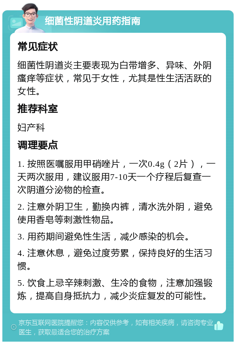 细菌性阴道炎用药指南 常见症状 细菌性阴道炎主要表现为白带增多、异味、外阴瘙痒等症状，常见于女性，尤其是性生活活跃的女性。 推荐科室 妇产科 调理要点 1. 按照医嘱服用甲硝唑片，一次0.4g（2片），一天两次服用，建议服用7-10天一个疗程后复查一次阴道分泌物的检查。 2. 注意外阴卫生，勤换内裤，清水洗外阴，避免使用香皂等刺激性物品。 3. 用药期间避免性生活，减少感染的机会。 4. 注意休息，避免过度劳累，保持良好的生活习惯。 5. 饮食上忌辛辣刺激、生冷的食物，注意加强锻炼，提高自身抵抗力，减少炎症复发的可能性。