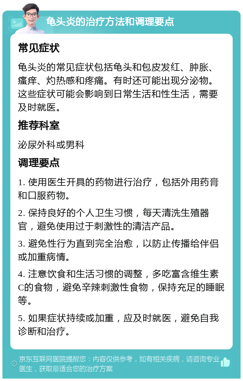 龟头炎的治疗方法和调理要点 常见症状 龟头炎的常见症状包括龟头和包皮发红、肿胀、瘙痒、灼热感和疼痛。有时还可能出现分泌物。这些症状可能会影响到日常生活和性生活，需要及时就医。 推荐科室 泌尿外科或男科 调理要点 1. 使用医生开具的药物进行治疗，包括外用药膏和口服药物。 2. 保持良好的个人卫生习惯，每天清洗生殖器官，避免使用过于刺激性的清洁产品。 3. 避免性行为直到完全治愈，以防止传播给伴侣或加重病情。 4. 注意饮食和生活习惯的调整，多吃富含维生素C的食物，避免辛辣刺激性食物，保持充足的睡眠等。 5. 如果症状持续或加重，应及时就医，避免自我诊断和治疗。