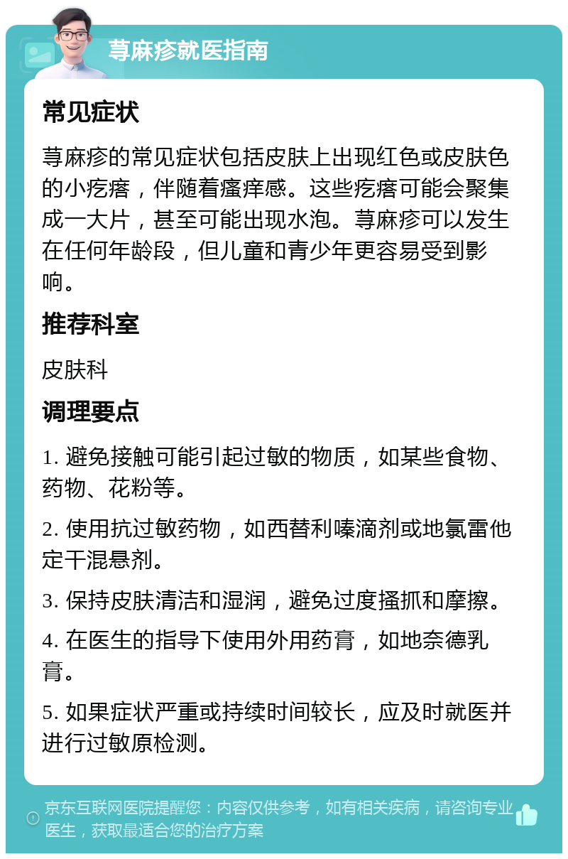 荨麻疹就医指南 常见症状 荨麻疹的常见症状包括皮肤上出现红色或皮肤色的小疙瘩，伴随着瘙痒感。这些疙瘩可能会聚集成一大片，甚至可能出现水泡。荨麻疹可以发生在任何年龄段，但儿童和青少年更容易受到影响。 推荐科室 皮肤科 调理要点 1. 避免接触可能引起过敏的物质，如某些食物、药物、花粉等。 2. 使用抗过敏药物，如西替利嗪滴剂或地氯雷他定干混悬剂。 3. 保持皮肤清洁和湿润，避免过度搔抓和摩擦。 4. 在医生的指导下使用外用药膏，如地奈德乳膏。 5. 如果症状严重或持续时间较长，应及时就医并进行过敏原检测。