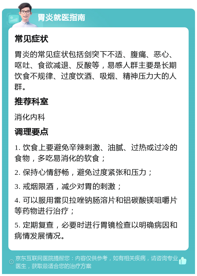 胃炎就医指南 常见症状 胃炎的常见症状包括剑突下不适、腹痛、恶心、呕吐、食欲减退、反酸等，易感人群主要是长期饮食不规律、过度饮酒、吸烟、精神压力大的人群。 推荐科室 消化内科 调理要点 1. 饮食上要避免辛辣刺激、油腻、过热或过冷的食物，多吃易消化的软食； 2. 保持心情舒畅，避免过度紧张和压力； 3. 戒烟限酒，减少对胃的刺激； 4. 可以服用雷贝拉唑钠肠溶片和铝碳酸镁咀嚼片等药物进行治疗； 5. 定期复查，必要时进行胃镜检查以明确病因和病情发展情况。