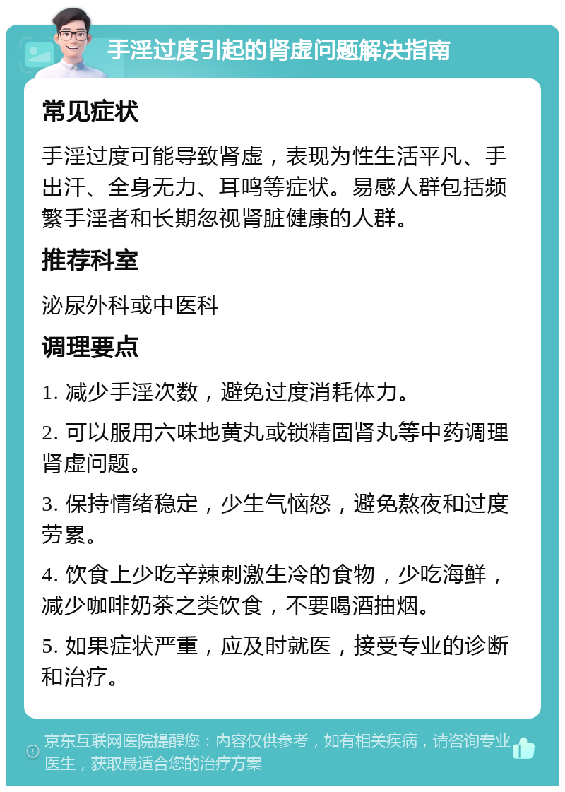 手淫过度引起的肾虚问题解决指南 常见症状 手淫过度可能导致肾虚，表现为性生活平凡、手出汗、全身无力、耳鸣等症状。易感人群包括频繁手淫者和长期忽视肾脏健康的人群。 推荐科室 泌尿外科或中医科 调理要点 1. 减少手淫次数，避免过度消耗体力。 2. 可以服用六味地黄丸或锁精固肾丸等中药调理肾虚问题。 3. 保持情绪稳定，少生气恼怒，避免熬夜和过度劳累。 4. 饮食上少吃辛辣刺激生冷的食物，少吃海鲜，减少咖啡奶茶之类饮食，不要喝酒抽烟。 5. 如果症状严重，应及时就医，接受专业的诊断和治疗。