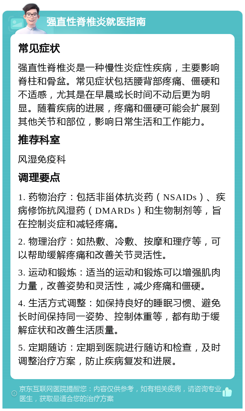 强直性脊椎炎就医指南 常见症状 强直性脊椎炎是一种慢性炎症性疾病，主要影响脊柱和骨盆。常见症状包括腰背部疼痛、僵硬和不适感，尤其是在早晨或长时间不动后更为明显。随着疾病的进展，疼痛和僵硬可能会扩展到其他关节和部位，影响日常生活和工作能力。 推荐科室 风湿免疫科 调理要点 1. 药物治疗：包括非甾体抗炎药（NSAIDs）、疾病修饰抗风湿药（DMARDs）和生物制剂等，旨在控制炎症和减轻疼痛。 2. 物理治疗：如热敷、冷敷、按摩和理疗等，可以帮助缓解疼痛和改善关节灵活性。 3. 运动和锻炼：适当的运动和锻炼可以增强肌肉力量，改善姿势和灵活性，减少疼痛和僵硬。 4. 生活方式调整：如保持良好的睡眠习惯、避免长时间保持同一姿势、控制体重等，都有助于缓解症状和改善生活质量。 5. 定期随访：定期到医院进行随访和检查，及时调整治疗方案，防止疾病复发和进展。