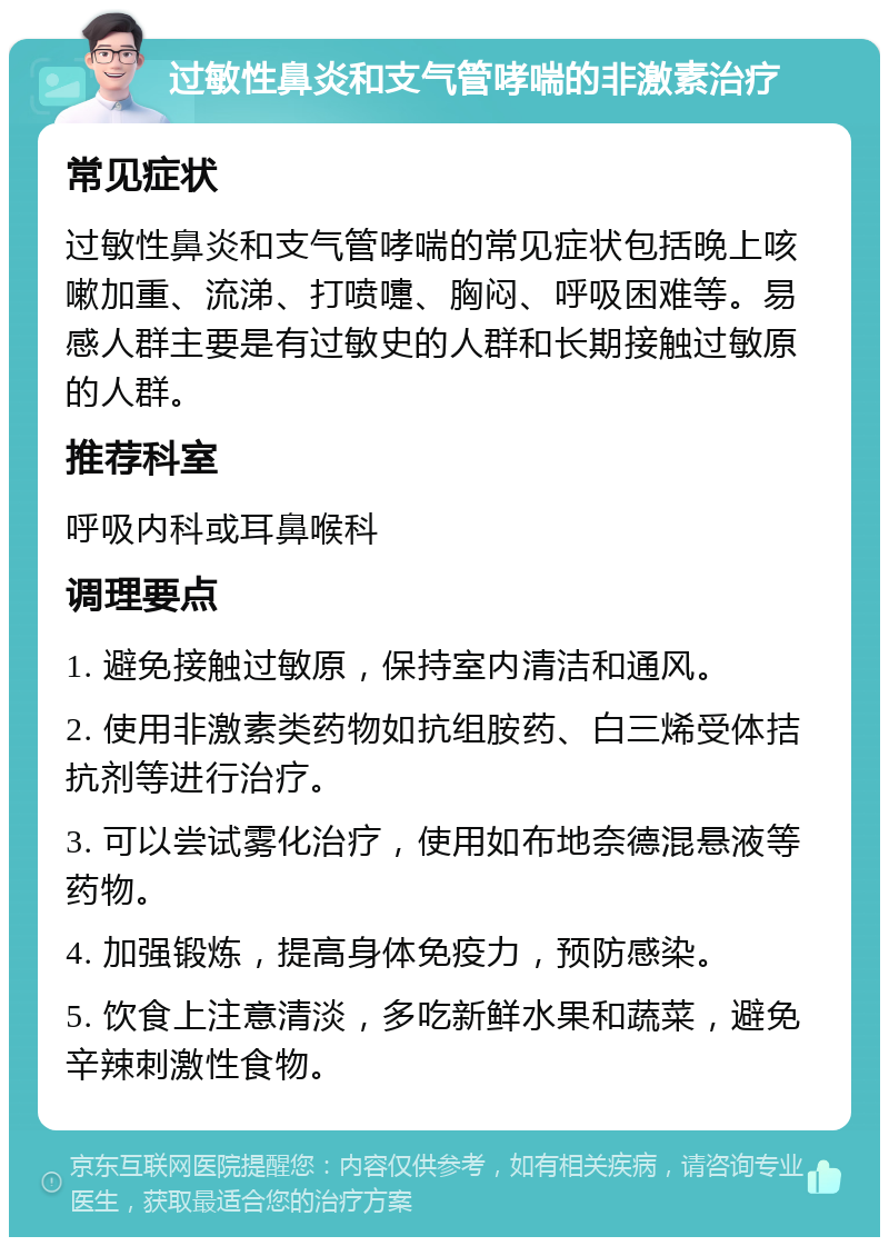 过敏性鼻炎和支气管哮喘的非激素治疗 常见症状 过敏性鼻炎和支气管哮喘的常见症状包括晚上咳嗽加重、流涕、打喷嚏、胸闷、呼吸困难等。易感人群主要是有过敏史的人群和长期接触过敏原的人群。 推荐科室 呼吸内科或耳鼻喉科 调理要点 1. 避免接触过敏原，保持室内清洁和通风。 2. 使用非激素类药物如抗组胺药、白三烯受体拮抗剂等进行治疗。 3. 可以尝试雾化治疗，使用如布地奈德混悬液等药物。 4. 加强锻炼，提高身体免疫力，预防感染。 5. 饮食上注意清淡，多吃新鲜水果和蔬菜，避免辛辣刺激性食物。