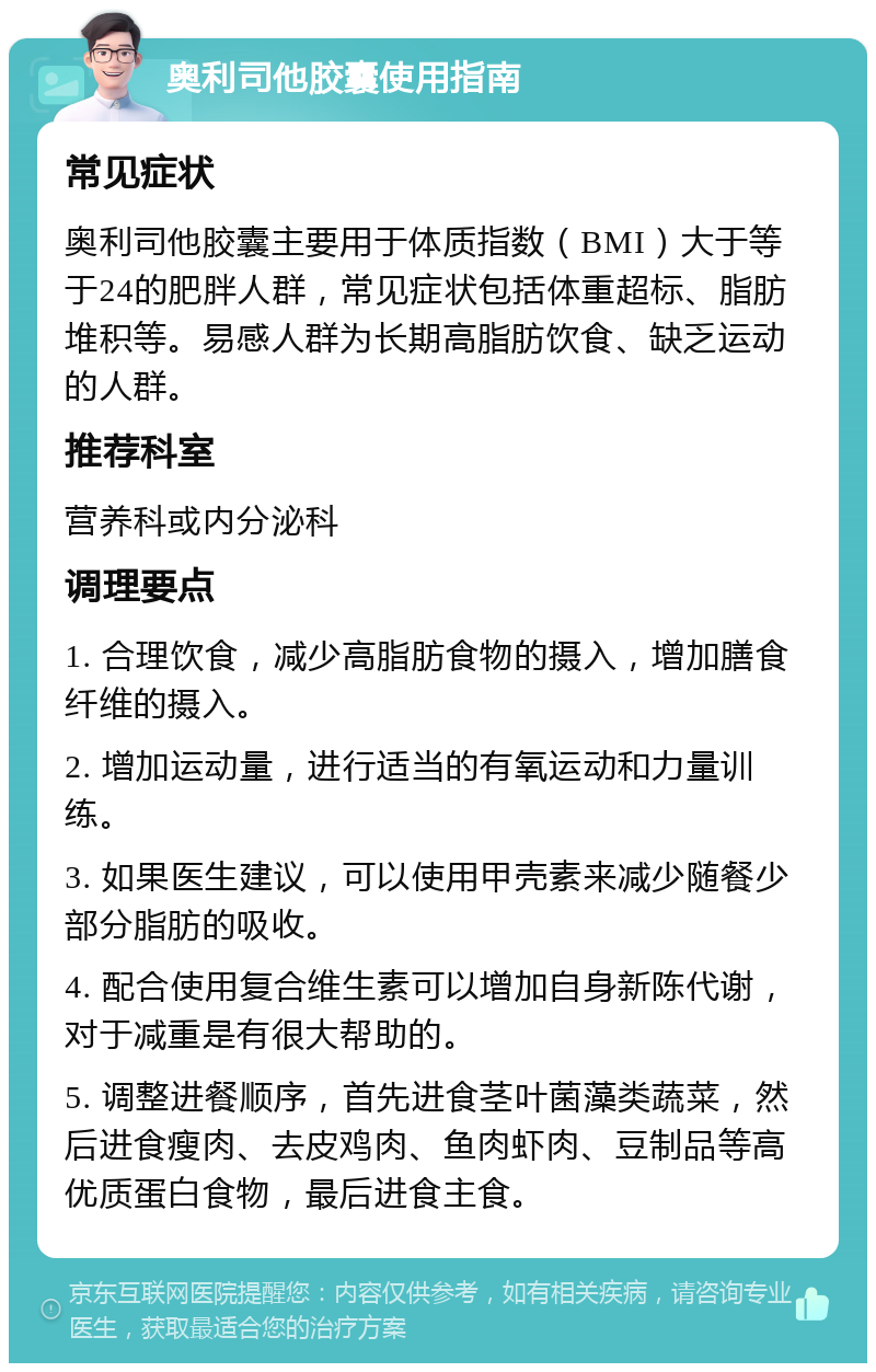 奥利司他胶囊使用指南 常见症状 奥利司他胶囊主要用于体质指数（BMI）大于等于24的肥胖人群，常见症状包括体重超标、脂肪堆积等。易感人群为长期高脂肪饮食、缺乏运动的人群。 推荐科室 营养科或内分泌科 调理要点 1. 合理饮食，减少高脂肪食物的摄入，增加膳食纤维的摄入。 2. 增加运动量，进行适当的有氧运动和力量训练。 3. 如果医生建议，可以使用甲壳素来减少随餐少部分脂肪的吸收。 4. 配合使用复合维生素可以增加自身新陈代谢，对于减重是有很大帮助的。 5. 调整进餐顺序，首先进食茎叶菌藻类蔬菜，然后进食瘦肉、去皮鸡肉、鱼肉虾肉、豆制品等高优质蛋白食物，最后进食主食。