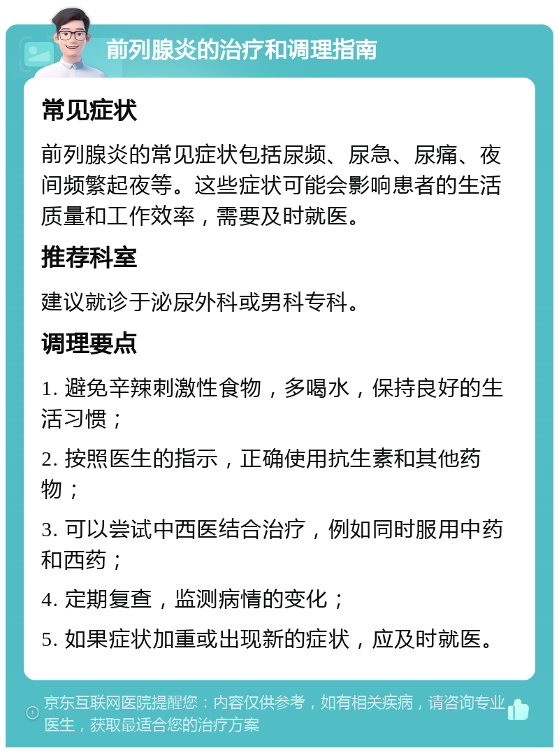 前列腺炎的治疗和调理指南 常见症状 前列腺炎的常见症状包括尿频、尿急、尿痛、夜间频繁起夜等。这些症状可能会影响患者的生活质量和工作效率，需要及时就医。 推荐科室 建议就诊于泌尿外科或男科专科。 调理要点 1. 避免辛辣刺激性食物，多喝水，保持良好的生活习惯； 2. 按照医生的指示，正确使用抗生素和其他药物； 3. 可以尝试中西医结合治疗，例如同时服用中药和西药； 4. 定期复查，监测病情的变化； 5. 如果症状加重或出现新的症状，应及时就医。