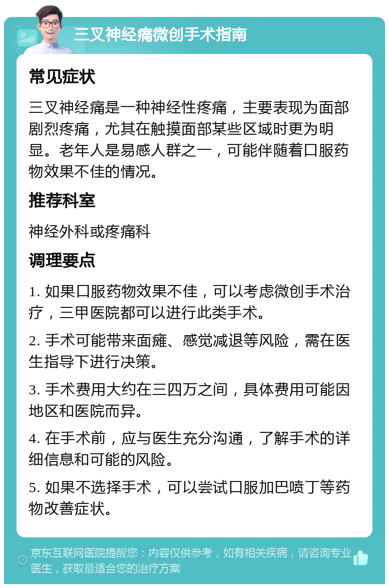 三叉神经痛微创手术指南 常见症状 三叉神经痛是一种神经性疼痛，主要表现为面部剧烈疼痛，尤其在触摸面部某些区域时更为明显。老年人是易感人群之一，可能伴随着口服药物效果不佳的情况。 推荐科室 神经外科或疼痛科 调理要点 1. 如果口服药物效果不佳，可以考虑微创手术治疗，三甲医院都可以进行此类手术。 2. 手术可能带来面瘫、感觉减退等风险，需在医生指导下进行决策。 3. 手术费用大约在三四万之间，具体费用可能因地区和医院而异。 4. 在手术前，应与医生充分沟通，了解手术的详细信息和可能的风险。 5. 如果不选择手术，可以尝试口服加巴喷丁等药物改善症状。