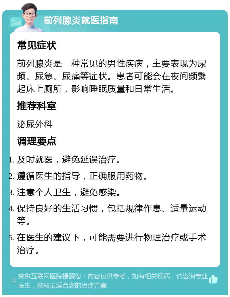 前列腺炎就医指南 常见症状 前列腺炎是一种常见的男性疾病，主要表现为尿频、尿急、尿痛等症状。患者可能会在夜间频繁起床上厕所，影响睡眠质量和日常生活。 推荐科室 泌尿外科 调理要点 及时就医，避免延误治疗。 遵循医生的指导，正确服用药物。 注意个人卫生，避免感染。 保持良好的生活习惯，包括规律作息、适量运动等。 在医生的建议下，可能需要进行物理治疗或手术治疗。