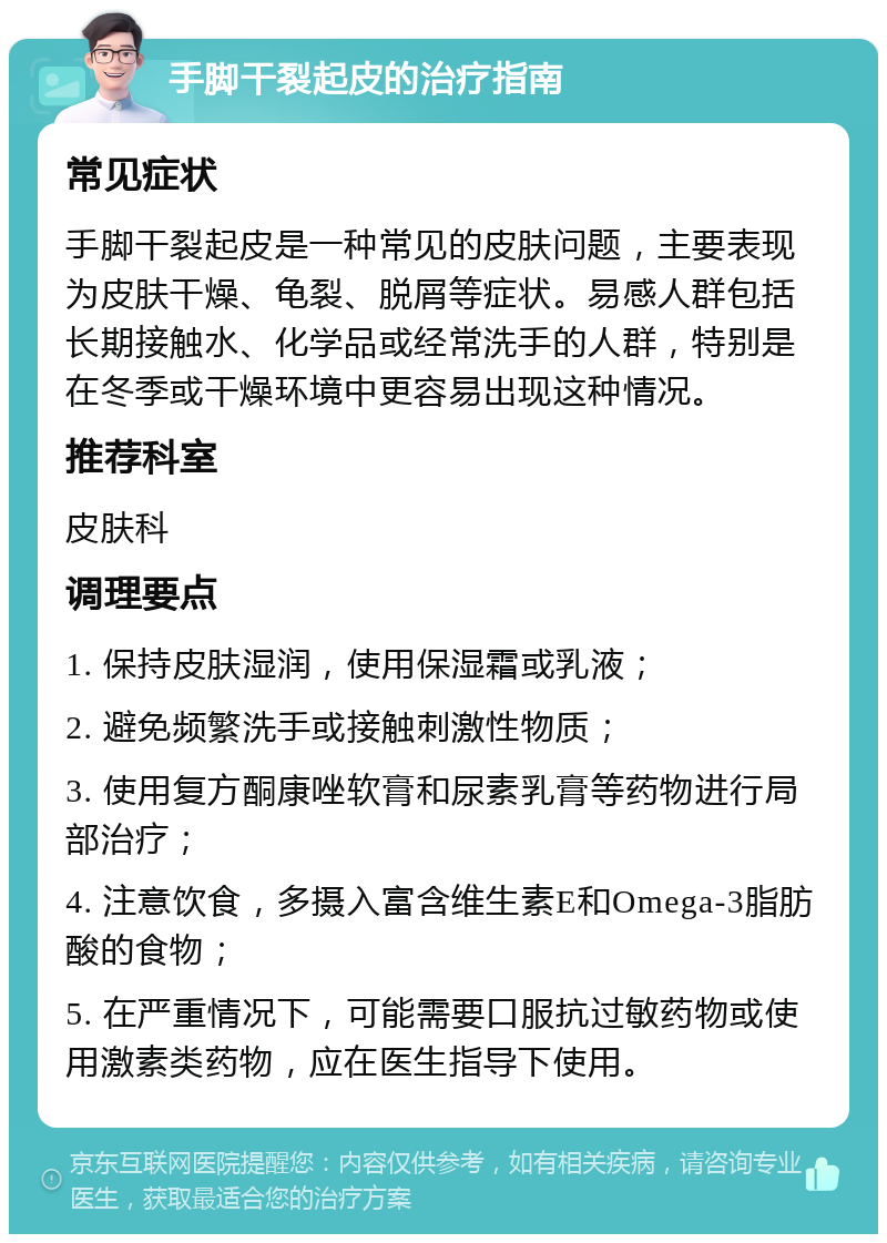 手脚干裂起皮的治疗指南 常见症状 手脚干裂起皮是一种常见的皮肤问题，主要表现为皮肤干燥、龟裂、脱屑等症状。易感人群包括长期接触水、化学品或经常洗手的人群，特别是在冬季或干燥环境中更容易出现这种情况。 推荐科室 皮肤科 调理要点 1. 保持皮肤湿润，使用保湿霜或乳液； 2. 避免频繁洗手或接触刺激性物质； 3. 使用复方酮康唑软膏和尿素乳膏等药物进行局部治疗； 4. 注意饮食，多摄入富含维生素E和Omega-3脂肪酸的食物； 5. 在严重情况下，可能需要口服抗过敏药物或使用激素类药物，应在医生指导下使用。