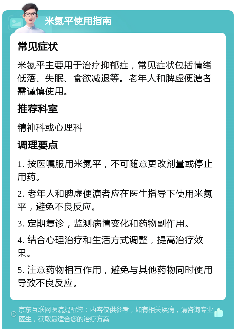 米氮平使用指南 常见症状 米氮平主要用于治疗抑郁症，常见症状包括情绪低落、失眠、食欲减退等。老年人和脾虚便溏者需谨慎使用。 推荐科室 精神科或心理科 调理要点 1. 按医嘱服用米氮平，不可随意更改剂量或停止用药。 2. 老年人和脾虚便溏者应在医生指导下使用米氮平，避免不良反应。 3. 定期复诊，监测病情变化和药物副作用。 4. 结合心理治疗和生活方式调整，提高治疗效果。 5. 注意药物相互作用，避免与其他药物同时使用导致不良反应。