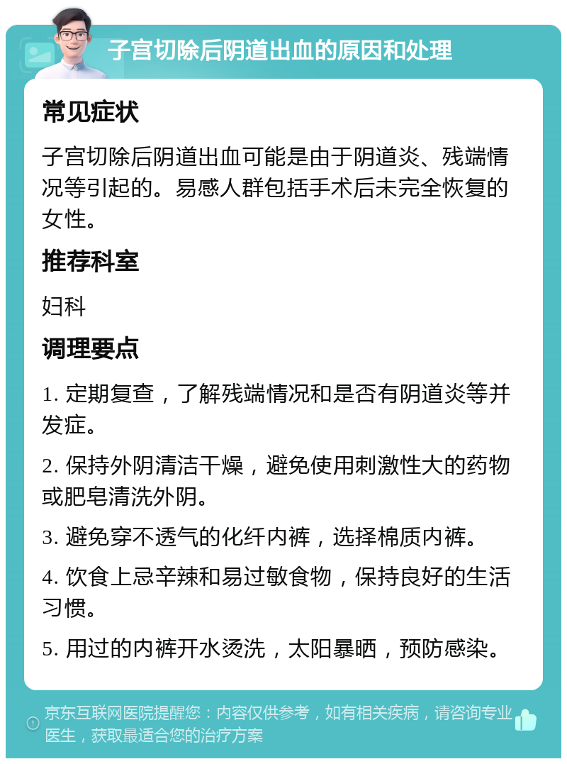 子宫切除后阴道出血的原因和处理 常见症状 子宫切除后阴道出血可能是由于阴道炎、残端情况等引起的。易感人群包括手术后未完全恢复的女性。 推荐科室 妇科 调理要点 1. 定期复查，了解残端情况和是否有阴道炎等并发症。 2. 保持外阴清洁干燥，避免使用刺激性大的药物或肥皂清洗外阴。 3. 避免穿不透气的化纤内裤，选择棉质内裤。 4. 饮食上忌辛辣和易过敏食物，保持良好的生活习惯。 5. 用过的内裤开水烫洗，太阳暴晒，预防感染。