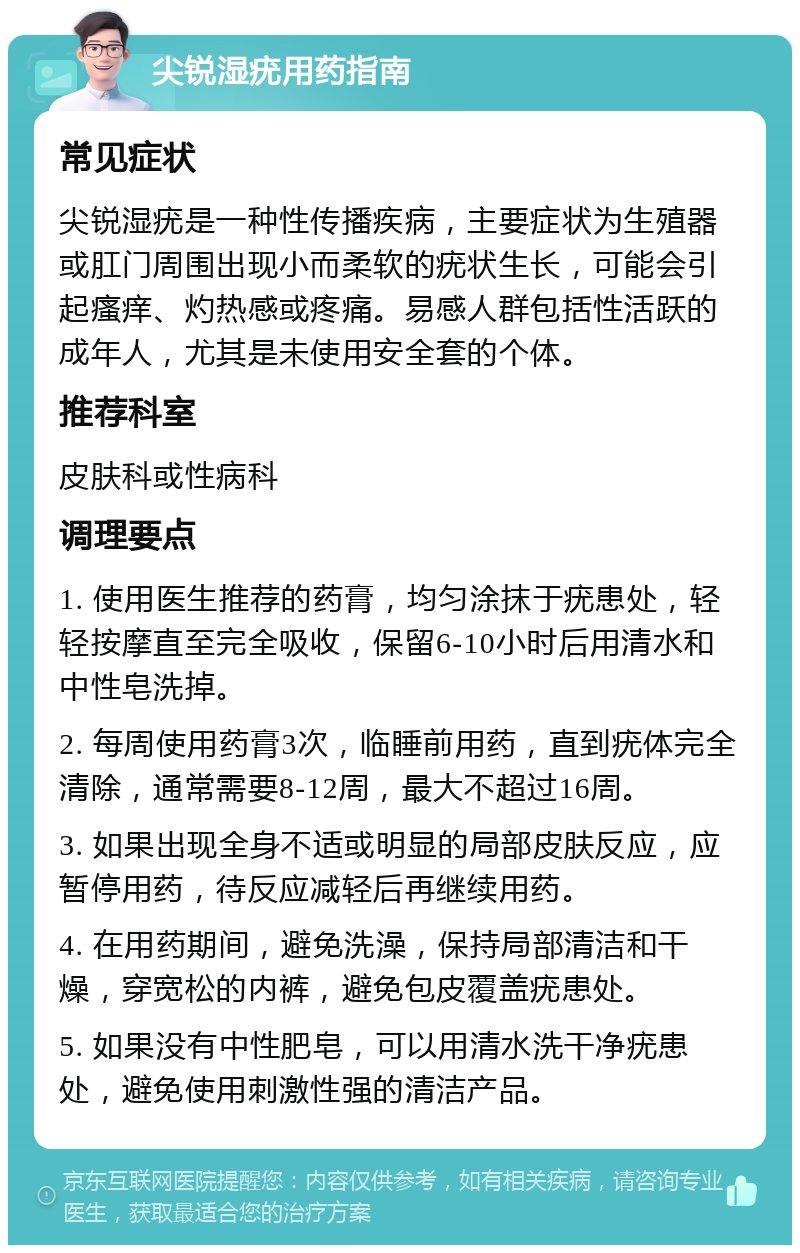 尖锐湿疣用药指南 常见症状 尖锐湿疣是一种性传播疾病，主要症状为生殖器或肛门周围出现小而柔软的疣状生长，可能会引起瘙痒、灼热感或疼痛。易感人群包括性活跃的成年人，尤其是未使用安全套的个体。 推荐科室 皮肤科或性病科 调理要点 1. 使用医生推荐的药膏，均匀涂抹于疣患处，轻轻按摩直至完全吸收，保留6-10小时后用清水和中性皂洗掉。 2. 每周使用药膏3次，临睡前用药，直到疣体完全清除，通常需要8-12周，最大不超过16周。 3. 如果出现全身不适或明显的局部皮肤反应，应暂停用药，待反应减轻后再继续用药。 4. 在用药期间，避免洗澡，保持局部清洁和干燥，穿宽松的内裤，避免包皮覆盖疣患处。 5. 如果没有中性肥皂，可以用清水洗干净疣患处，避免使用刺激性强的清洁产品。