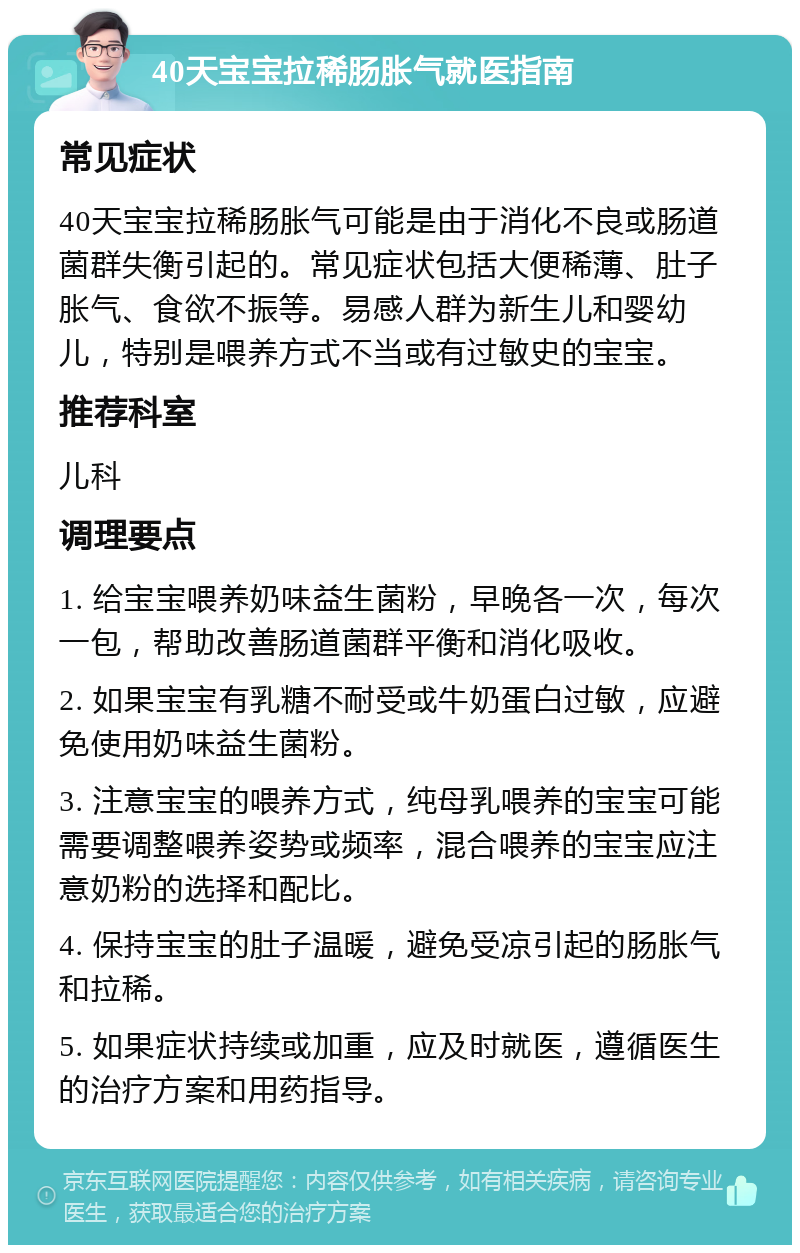 40天宝宝拉稀肠胀气就医指南 常见症状 40天宝宝拉稀肠胀气可能是由于消化不良或肠道菌群失衡引起的。常见症状包括大便稀薄、肚子胀气、食欲不振等。易感人群为新生儿和婴幼儿，特别是喂养方式不当或有过敏史的宝宝。 推荐科室 儿科 调理要点 1. 给宝宝喂养奶味益生菌粉，早晚各一次，每次一包，帮助改善肠道菌群平衡和消化吸收。 2. 如果宝宝有乳糖不耐受或牛奶蛋白过敏，应避免使用奶味益生菌粉。 3. 注意宝宝的喂养方式，纯母乳喂养的宝宝可能需要调整喂养姿势或频率，混合喂养的宝宝应注意奶粉的选择和配比。 4. 保持宝宝的肚子温暖，避免受凉引起的肠胀气和拉稀。 5. 如果症状持续或加重，应及时就医，遵循医生的治疗方案和用药指导。