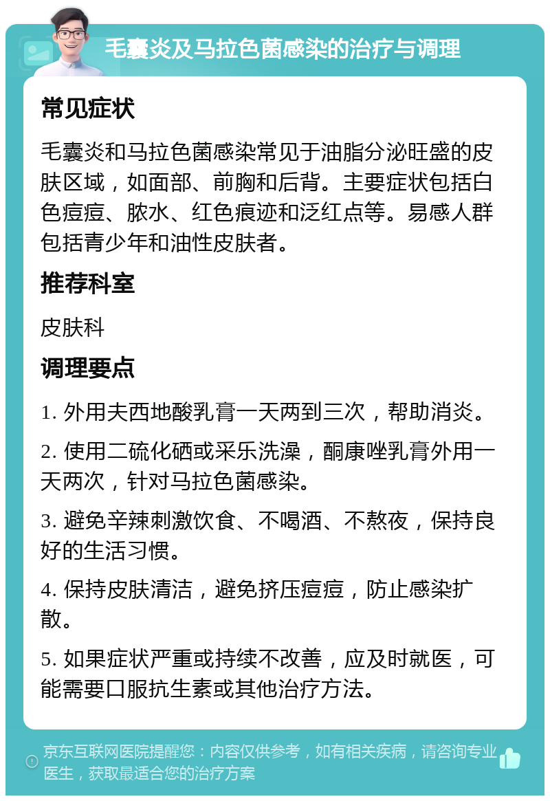 毛囊炎及马拉色菌感染的治疗与调理 常见症状 毛囊炎和马拉色菌感染常见于油脂分泌旺盛的皮肤区域，如面部、前胸和后背。主要症状包括白色痘痘、脓水、红色痕迹和泛红点等。易感人群包括青少年和油性皮肤者。 推荐科室 皮肤科 调理要点 1. 外用夫西地酸乳膏一天两到三次，帮助消炎。 2. 使用二硫化硒或采乐洗澡，酮康唑乳膏外用一天两次，针对马拉色菌感染。 3. 避免辛辣刺激饮食、不喝酒、不熬夜，保持良好的生活习惯。 4. 保持皮肤清洁，避免挤压痘痘，防止感染扩散。 5. 如果症状严重或持续不改善，应及时就医，可能需要口服抗生素或其他治疗方法。