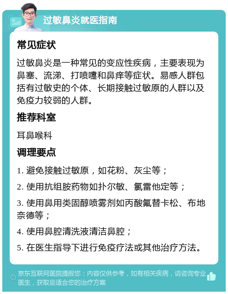 过敏鼻炎就医指南 常见症状 过敏鼻炎是一种常见的变应性疾病，主要表现为鼻塞、流涕、打喷嚏和鼻痒等症状。易感人群包括有过敏史的个体、长期接触过敏原的人群以及免疫力较弱的人群。 推荐科室 耳鼻喉科 调理要点 1. 避免接触过敏原，如花粉、灰尘等； 2. 使用抗组胺药物如扑尔敏、氯雷他定等； 3. 使用鼻用类固醇喷雾剂如丙酸氟替卡松、布地奈德等； 4. 使用鼻腔清洗液清洁鼻腔； 5. 在医生指导下进行免疫疗法或其他治疗方法。