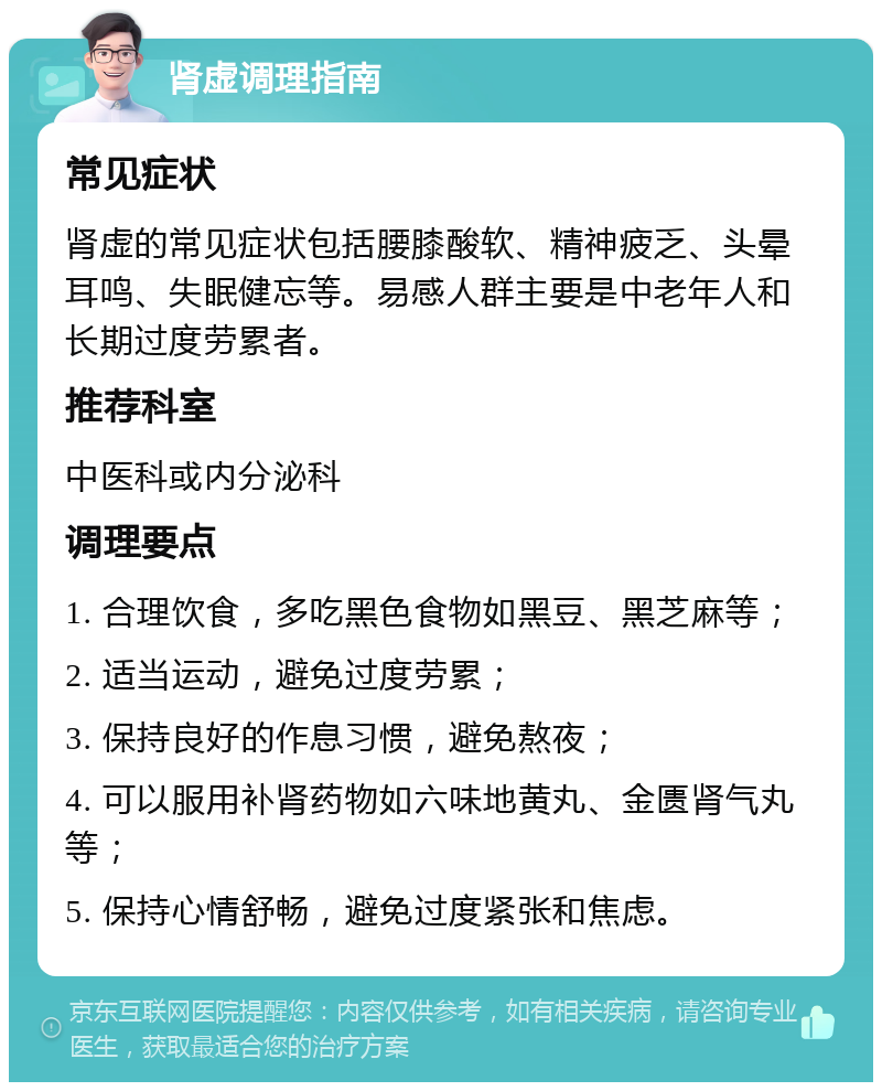 肾虚调理指南 常见症状 肾虚的常见症状包括腰膝酸软、精神疲乏、头晕耳鸣、失眠健忘等。易感人群主要是中老年人和长期过度劳累者。 推荐科室 中医科或内分泌科 调理要点 1. 合理饮食，多吃黑色食物如黑豆、黑芝麻等； 2. 适当运动，避免过度劳累； 3. 保持良好的作息习惯，避免熬夜； 4. 可以服用补肾药物如六味地黄丸、金匮肾气丸等； 5. 保持心情舒畅，避免过度紧张和焦虑。