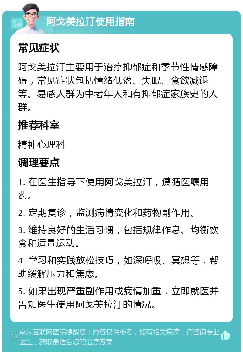 阿戈美拉汀使用指南 常见症状 阿戈美拉汀主要用于治疗抑郁症和季节性情感障碍，常见症状包括情绪低落、失眠、食欲减退等。易感人群为中老年人和有抑郁症家族史的人群。 推荐科室 精神心理科 调理要点 1. 在医生指导下使用阿戈美拉汀，遵循医嘱用药。 2. 定期复诊，监测病情变化和药物副作用。 3. 维持良好的生活习惯，包括规律作息、均衡饮食和适量运动。 4. 学习和实践放松技巧，如深呼吸、冥想等，帮助缓解压力和焦虑。 5. 如果出现严重副作用或病情加重，立即就医并告知医生使用阿戈美拉汀的情况。