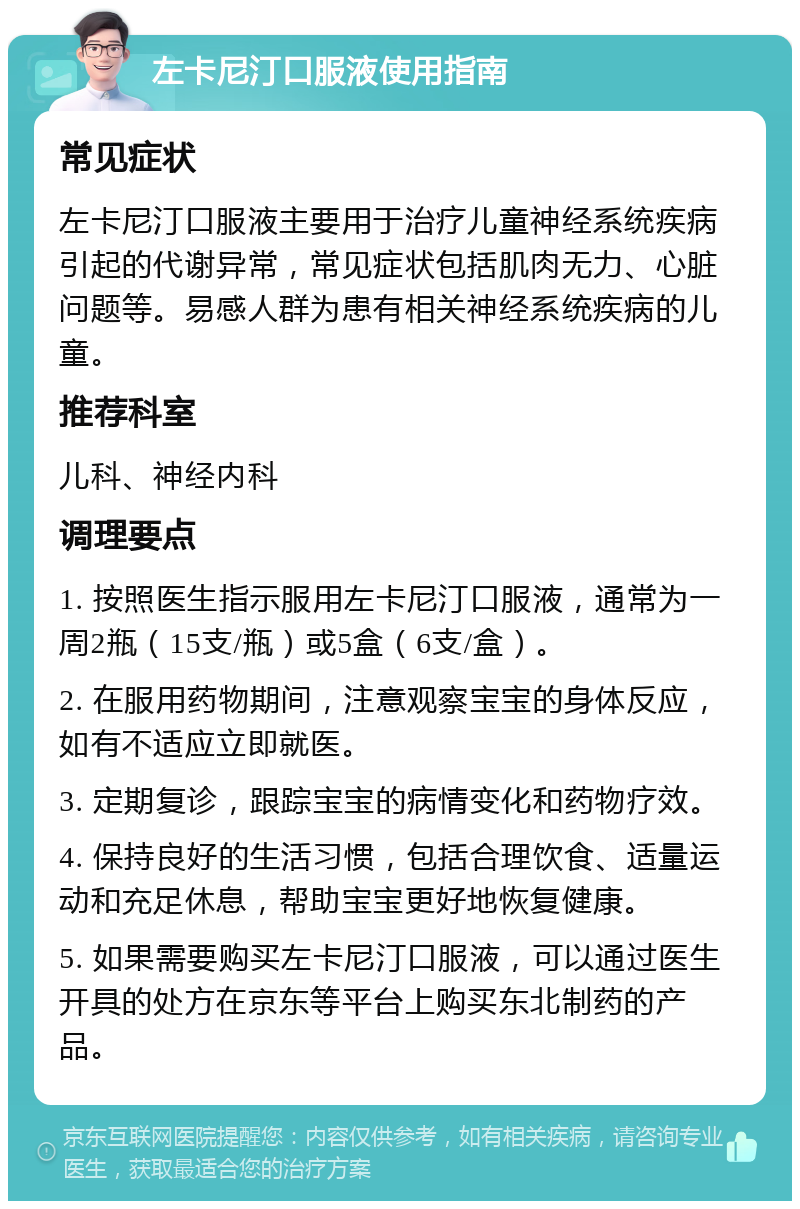 左卡尼汀口服液使用指南 常见症状 左卡尼汀口服液主要用于治疗儿童神经系统疾病引起的代谢异常，常见症状包括肌肉无力、心脏问题等。易感人群为患有相关神经系统疾病的儿童。 推荐科室 儿科、神经内科 调理要点 1. 按照医生指示服用左卡尼汀口服液，通常为一周2瓶（15支/瓶）或5盒（6支/盒）。 2. 在服用药物期间，注意观察宝宝的身体反应，如有不适应立即就医。 3. 定期复诊，跟踪宝宝的病情变化和药物疗效。 4. 保持良好的生活习惯，包括合理饮食、适量运动和充足休息，帮助宝宝更好地恢复健康。 5. 如果需要购买左卡尼汀口服液，可以通过医生开具的处方在京东等平台上购买东北制药的产品。