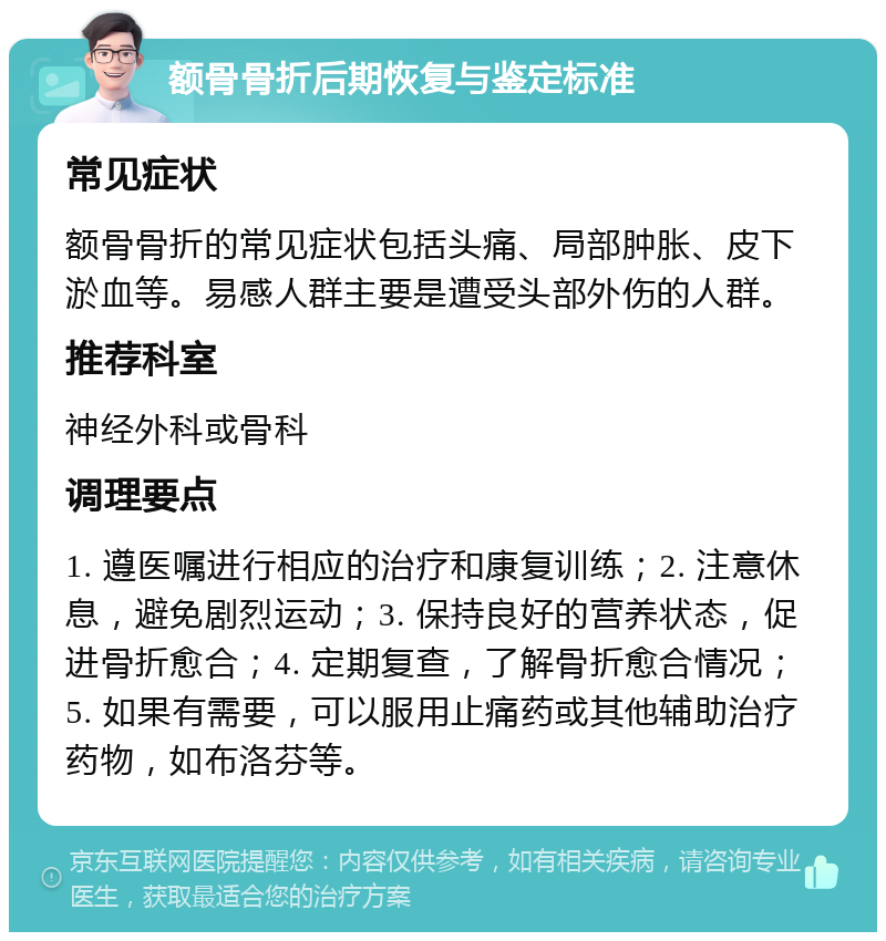 额骨骨折后期恢复与鉴定标准 常见症状 额骨骨折的常见症状包括头痛、局部肿胀、皮下淤血等。易感人群主要是遭受头部外伤的人群。 推荐科室 神经外科或骨科 调理要点 1. 遵医嘱进行相应的治疗和康复训练；2. 注意休息，避免剧烈运动；3. 保持良好的营养状态，促进骨折愈合；4. 定期复查，了解骨折愈合情况；5. 如果有需要，可以服用止痛药或其他辅助治疗药物，如布洛芬等。