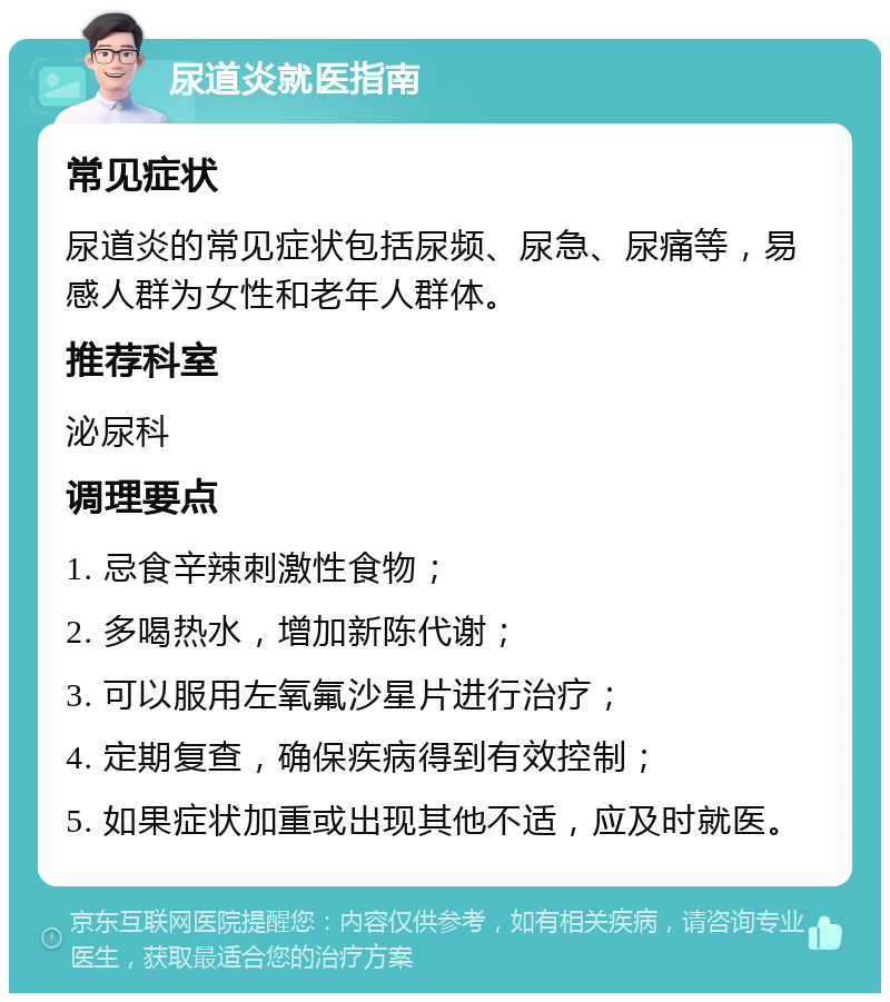 尿道炎就医指南 常见症状 尿道炎的常见症状包括尿频、尿急、尿痛等，易感人群为女性和老年人群体。 推荐科室 泌尿科 调理要点 1. 忌食辛辣刺激性食物； 2. 多喝热水，增加新陈代谢； 3. 可以服用左氧氟沙星片进行治疗； 4. 定期复查，确保疾病得到有效控制； 5. 如果症状加重或出现其他不适，应及时就医。