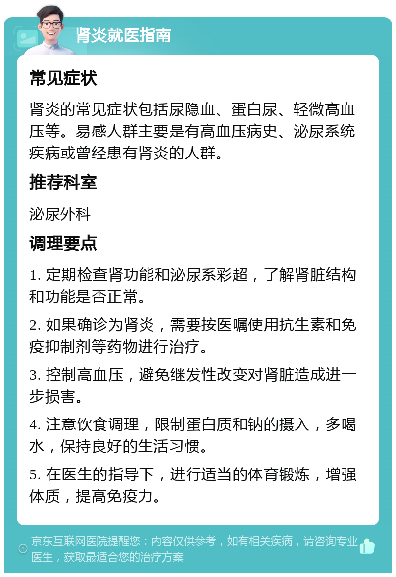 肾炎就医指南 常见症状 肾炎的常见症状包括尿隐血、蛋白尿、轻微高血压等。易感人群主要是有高血压病史、泌尿系统疾病或曾经患有肾炎的人群。 推荐科室 泌尿外科 调理要点 1. 定期检查肾功能和泌尿系彩超，了解肾脏结构和功能是否正常。 2. 如果确诊为肾炎，需要按医嘱使用抗生素和免疫抑制剂等药物进行治疗。 3. 控制高血压，避免继发性改变对肾脏造成进一步损害。 4. 注意饮食调理，限制蛋白质和钠的摄入，多喝水，保持良好的生活习惯。 5. 在医生的指导下，进行适当的体育锻炼，增强体质，提高免疫力。