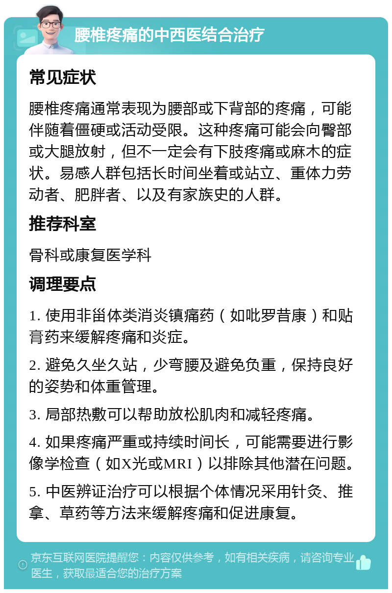 腰椎疼痛的中西医结合治疗 常见症状 腰椎疼痛通常表现为腰部或下背部的疼痛，可能伴随着僵硬或活动受限。这种疼痛可能会向臀部或大腿放射，但不一定会有下肢疼痛或麻木的症状。易感人群包括长时间坐着或站立、重体力劳动者、肥胖者、以及有家族史的人群。 推荐科室 骨科或康复医学科 调理要点 1. 使用非甾体类消炎镇痛药（如吡罗昔康）和贴膏药来缓解疼痛和炎症。 2. 避免久坐久站，少弯腰及避免负重，保持良好的姿势和体重管理。 3. 局部热敷可以帮助放松肌肉和减轻疼痛。 4. 如果疼痛严重或持续时间长，可能需要进行影像学检查（如X光或MRI）以排除其他潜在问题。 5. 中医辨证治疗可以根据个体情况采用针灸、推拿、草药等方法来缓解疼痛和促进康复。