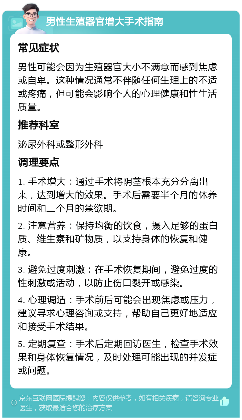 男性生殖器官增大手术指南 常见症状 男性可能会因为生殖器官大小不满意而感到焦虑或自卑。这种情况通常不伴随任何生理上的不适或疼痛，但可能会影响个人的心理健康和性生活质量。 推荐科室 泌尿外科或整形外科 调理要点 1. 手术增大：通过手术将阴茎根本充分分离出来，达到增大的效果。手术后需要半个月的休养时间和三个月的禁欲期。 2. 注意营养：保持均衡的饮食，摄入足够的蛋白质、维生素和矿物质，以支持身体的恢复和健康。 3. 避免过度刺激：在手术恢复期间，避免过度的性刺激或活动，以防止伤口裂开或感染。 4. 心理调适：手术前后可能会出现焦虑或压力，建议寻求心理咨询或支持，帮助自己更好地适应和接受手术结果。 5. 定期复查：手术后定期回访医生，检查手术效果和身体恢复情况，及时处理可能出现的并发症或问题。