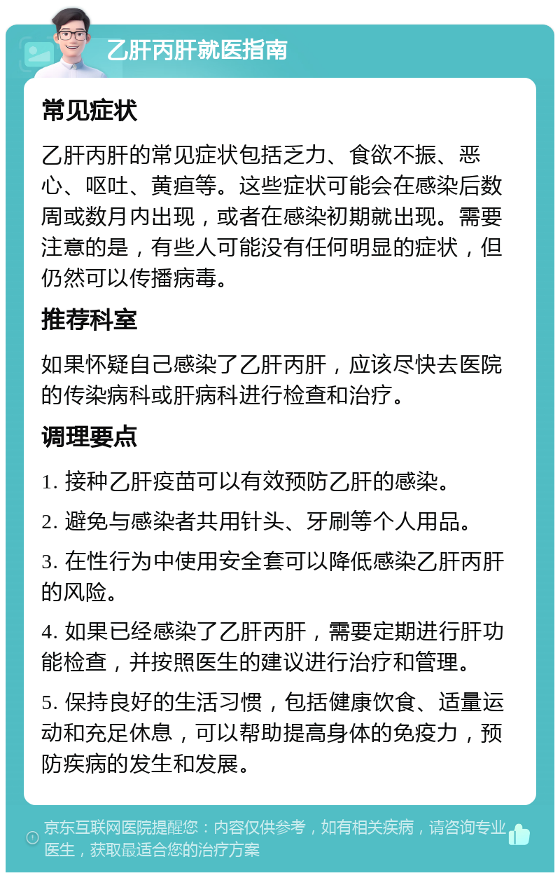 乙肝丙肝就医指南 常见症状 乙肝丙肝的常见症状包括乏力、食欲不振、恶心、呕吐、黄疸等。这些症状可能会在感染后数周或数月内出现，或者在感染初期就出现。需要注意的是，有些人可能没有任何明显的症状，但仍然可以传播病毒。 推荐科室 如果怀疑自己感染了乙肝丙肝，应该尽快去医院的传染病科或肝病科进行检查和治疗。 调理要点 1. 接种乙肝疫苗可以有效预防乙肝的感染。 2. 避免与感染者共用针头、牙刷等个人用品。 3. 在性行为中使用安全套可以降低感染乙肝丙肝的风险。 4. 如果已经感染了乙肝丙肝，需要定期进行肝功能检查，并按照医生的建议进行治疗和管理。 5. 保持良好的生活习惯，包括健康饮食、适量运动和充足休息，可以帮助提高身体的免疫力，预防疾病的发生和发展。