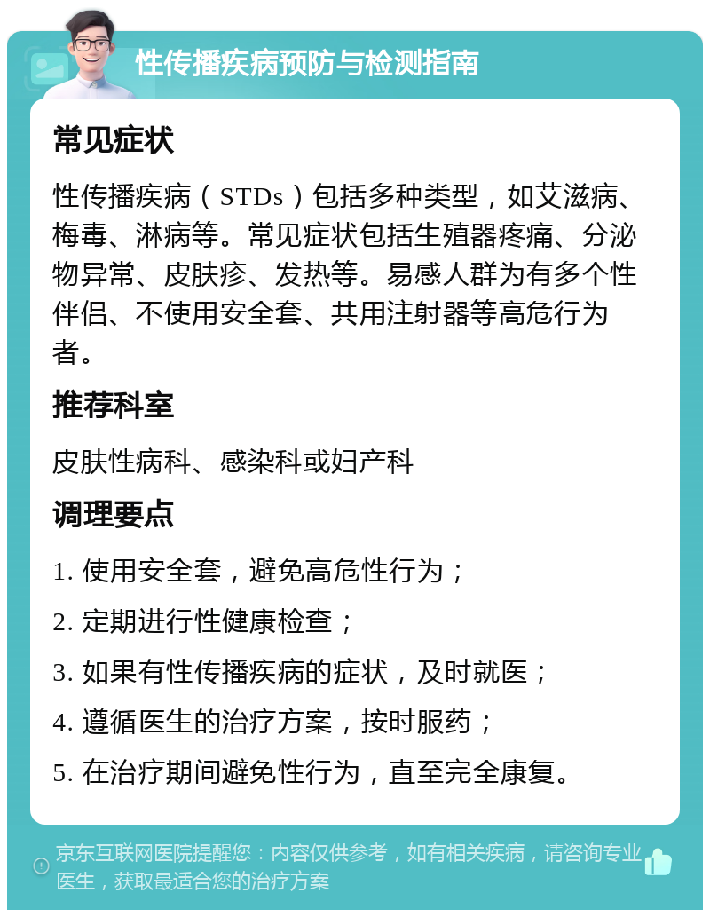 性传播疾病预防与检测指南 常见症状 性传播疾病（STDs）包括多种类型，如艾滋病、梅毒、淋病等。常见症状包括生殖器疼痛、分泌物异常、皮肤疹、发热等。易感人群为有多个性伴侣、不使用安全套、共用注射器等高危行为者。 推荐科室 皮肤性病科、感染科或妇产科 调理要点 1. 使用安全套，避免高危性行为； 2. 定期进行性健康检查； 3. 如果有性传播疾病的症状，及时就医； 4. 遵循医生的治疗方案，按时服药； 5. 在治疗期间避免性行为，直至完全康复。