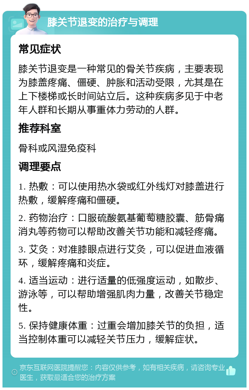 膝关节退变的治疗与调理 常见症状 膝关节退变是一种常见的骨关节疾病，主要表现为膝盖疼痛、僵硬、肿胀和活动受限，尤其是在上下楼梯或长时间站立后。这种疾病多见于中老年人群和长期从事重体力劳动的人群。 推荐科室 骨科或风湿免疫科 调理要点 1. 热敷：可以使用热水袋或红外线灯对膝盖进行热敷，缓解疼痛和僵硬。 2. 药物治疗：口服硫酸氨基葡萄糖胶囊、筋骨痛消丸等药物可以帮助改善关节功能和减轻疼痛。 3. 艾灸：对准膝眼点进行艾灸，可以促进血液循环，缓解疼痛和炎症。 4. 适当运动：进行适量的低强度运动，如散步、游泳等，可以帮助增强肌肉力量，改善关节稳定性。 5. 保持健康体重：过重会增加膝关节的负担，适当控制体重可以减轻关节压力，缓解症状。