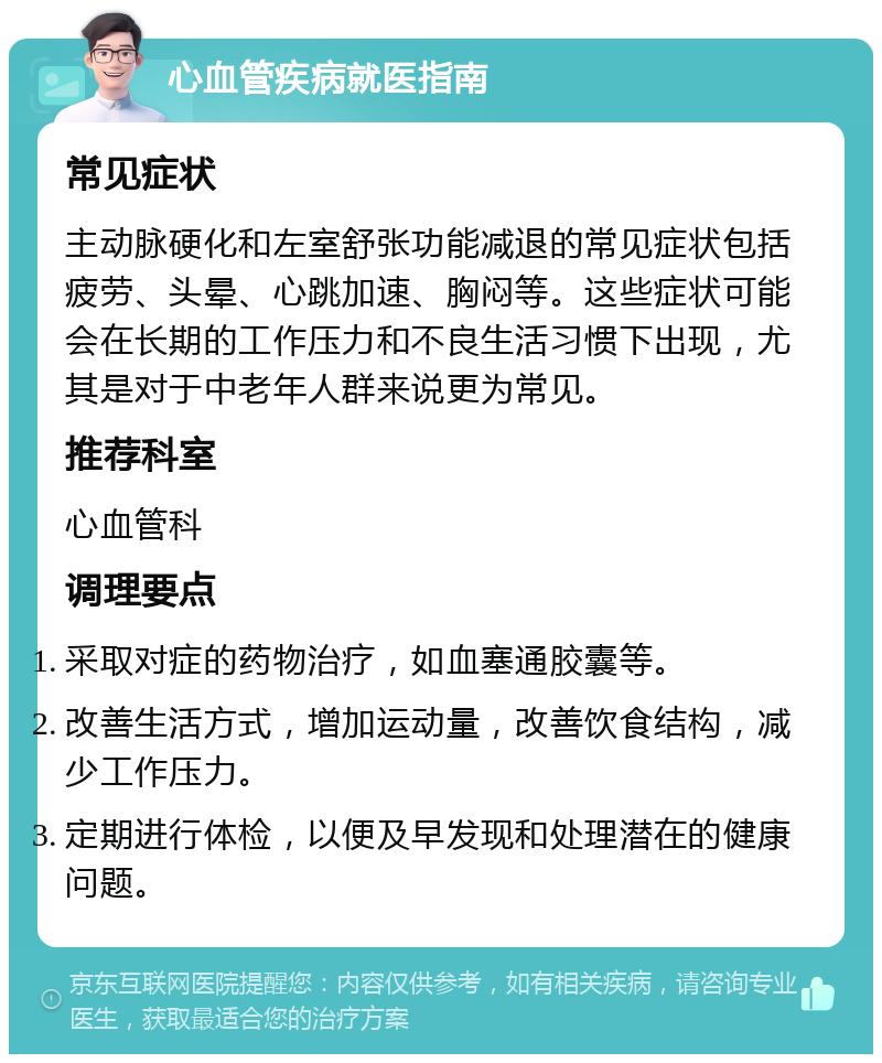 心血管疾病就医指南 常见症状 主动脉硬化和左室舒张功能减退的常见症状包括疲劳、头晕、心跳加速、胸闷等。这些症状可能会在长期的工作压力和不良生活习惯下出现，尤其是对于中老年人群来说更为常见。 推荐科室 心血管科 调理要点 采取对症的药物治疗，如血塞通胶囊等。 改善生活方式，增加运动量，改善饮食结构，减少工作压力。 定期进行体检，以便及早发现和处理潜在的健康问题。