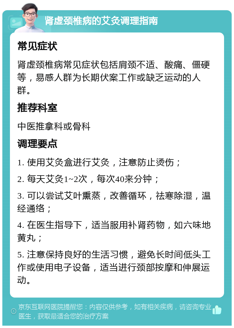 肾虚颈椎病的艾灸调理指南 常见症状 肾虚颈椎病常见症状包括肩颈不适、酸痛、僵硬等，易感人群为长期伏案工作或缺乏运动的人群。 推荐科室 中医推拿科或骨科 调理要点 1. 使用艾灸盒进行艾灸，注意防止烫伤； 2. 每天艾灸1~2次，每次40来分钟； 3. 可以尝试艾叶熏蒸，改善循环，祛寒除湿，温经通络； 4. 在医生指导下，适当服用补肾药物，如六味地黄丸； 5. 注意保持良好的生活习惯，避免长时间低头工作或使用电子设备，适当进行颈部按摩和伸展运动。