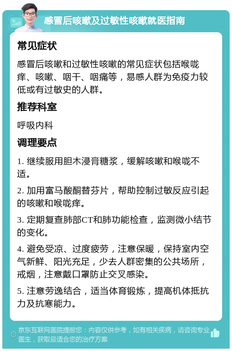 感冒后咳嗽及过敏性咳嗽就医指南 常见症状 感冒后咳嗽和过敏性咳嗽的常见症状包括喉咙痒、咳嗽、咽干、咽痛等，易感人群为免疫力较低或有过敏史的人群。 推荐科室 呼吸内科 调理要点 1. 继续服用胆木浸膏糖浆，缓解咳嗽和喉咙不适。 2. 加用富马酸酮替芬片，帮助控制过敏反应引起的咳嗽和喉咙痒。 3. 定期复查肺部CT和肺功能检查，监测微小结节的变化。 4. 避免受凉、过度疲劳，注意保暖，保持室内空气新鲜、阳光充足，少去人群密集的公共场所，戒烟，注意戴口罩防止交叉感染。 5. 注意劳逸结合，适当体育锻炼，提高机体抵抗力及抗寒能力。