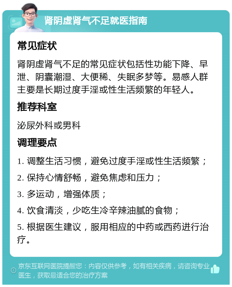 肾阴虚肾气不足就医指南 常见症状 肾阴虚肾气不足的常见症状包括性功能下降、早泄、阴囊潮湿、大便稀、失眠多梦等。易感人群主要是长期过度手淫或性生活频繁的年轻人。 推荐科室 泌尿外科或男科 调理要点 1. 调整生活习惯，避免过度手淫或性生活频繁； 2. 保持心情舒畅，避免焦虑和压力； 3. 多运动，增强体质； 4. 饮食清淡，少吃生冷辛辣油腻的食物； 5. 根据医生建议，服用相应的中药或西药进行治疗。