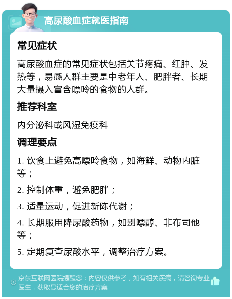 高尿酸血症就医指南 常见症状 高尿酸血症的常见症状包括关节疼痛、红肿、发热等，易感人群主要是中老年人、肥胖者、长期大量摄入富含嘌呤的食物的人群。 推荐科室 内分泌科或风湿免疫科 调理要点 1. 饮食上避免高嘌呤食物，如海鲜、动物内脏等； 2. 控制体重，避免肥胖； 3. 适量运动，促进新陈代谢； 4. 长期服用降尿酸药物，如别嘌醇、非布司他等； 5. 定期复查尿酸水平，调整治疗方案。