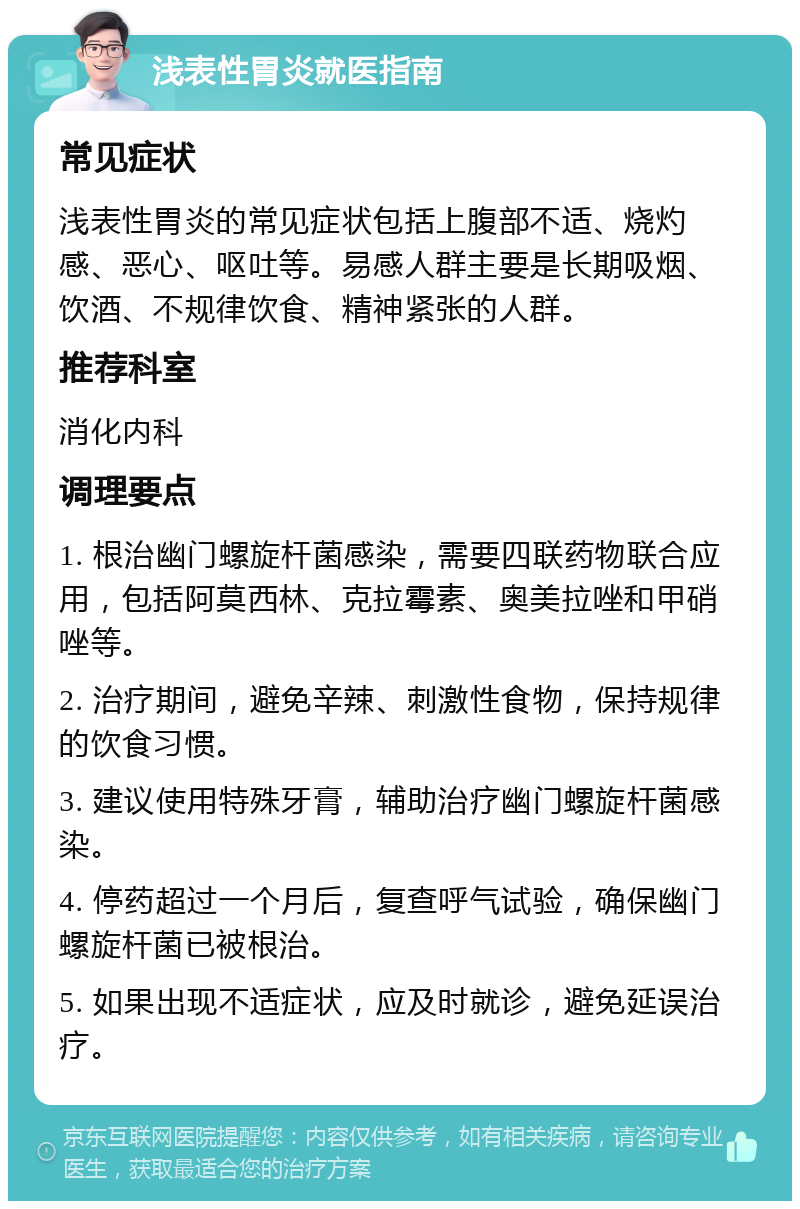 浅表性胃炎就医指南 常见症状 浅表性胃炎的常见症状包括上腹部不适、烧灼感、恶心、呕吐等。易感人群主要是长期吸烟、饮酒、不规律饮食、精神紧张的人群。 推荐科室 消化内科 调理要点 1. 根治幽门螺旋杆菌感染，需要四联药物联合应用，包括阿莫西林、克拉霉素、奥美拉唑和甲硝唑等。 2. 治疗期间，避免辛辣、刺激性食物，保持规律的饮食习惯。 3. 建议使用特殊牙膏，辅助治疗幽门螺旋杆菌感染。 4. 停药超过一个月后，复查呼气试验，确保幽门螺旋杆菌已被根治。 5. 如果出现不适症状，应及时就诊，避免延误治疗。