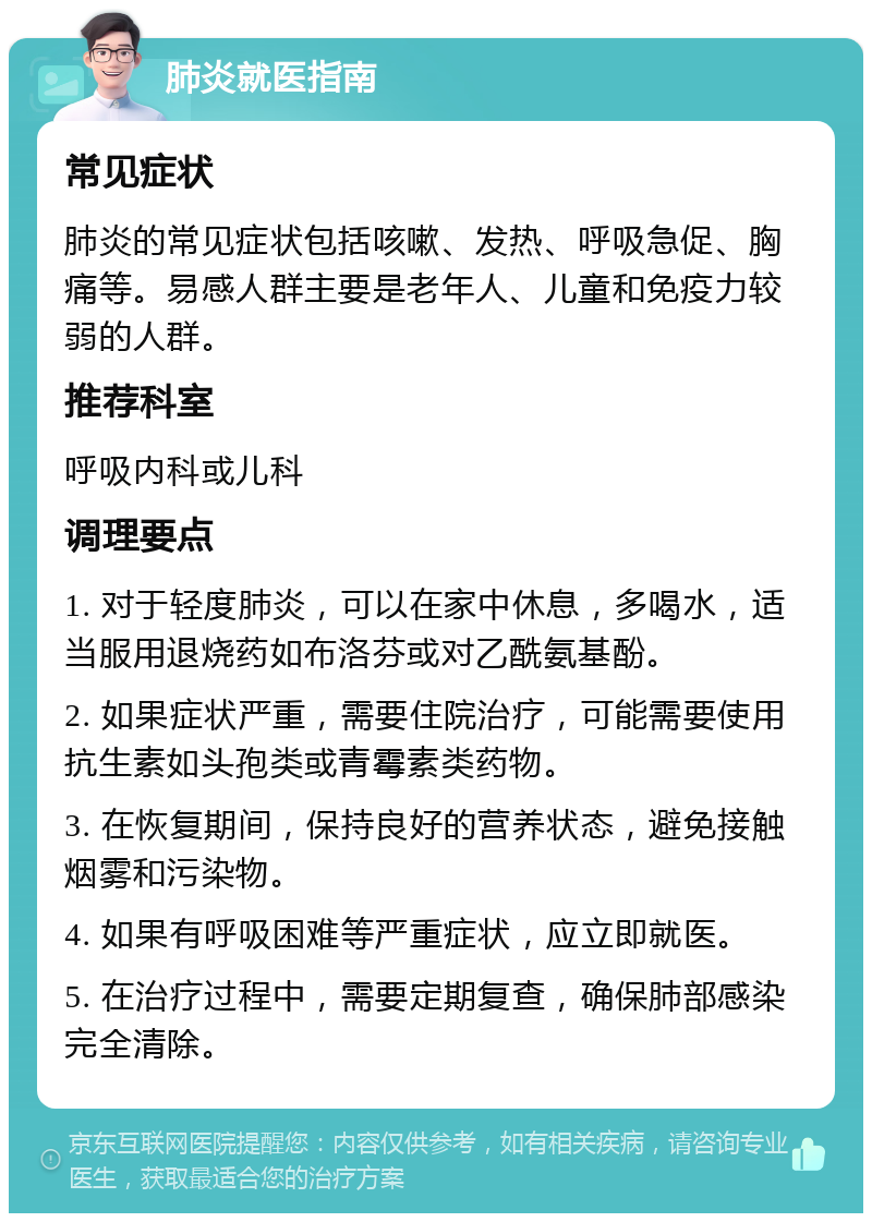 肺炎就医指南 常见症状 肺炎的常见症状包括咳嗽、发热、呼吸急促、胸痛等。易感人群主要是老年人、儿童和免疫力较弱的人群。 推荐科室 呼吸内科或儿科 调理要点 1. 对于轻度肺炎，可以在家中休息，多喝水，适当服用退烧药如布洛芬或对乙酰氨基酚。 2. 如果症状严重，需要住院治疗，可能需要使用抗生素如头孢类或青霉素类药物。 3. 在恢复期间，保持良好的营养状态，避免接触烟雾和污染物。 4. 如果有呼吸困难等严重症状，应立即就医。 5. 在治疗过程中，需要定期复查，确保肺部感染完全清除。