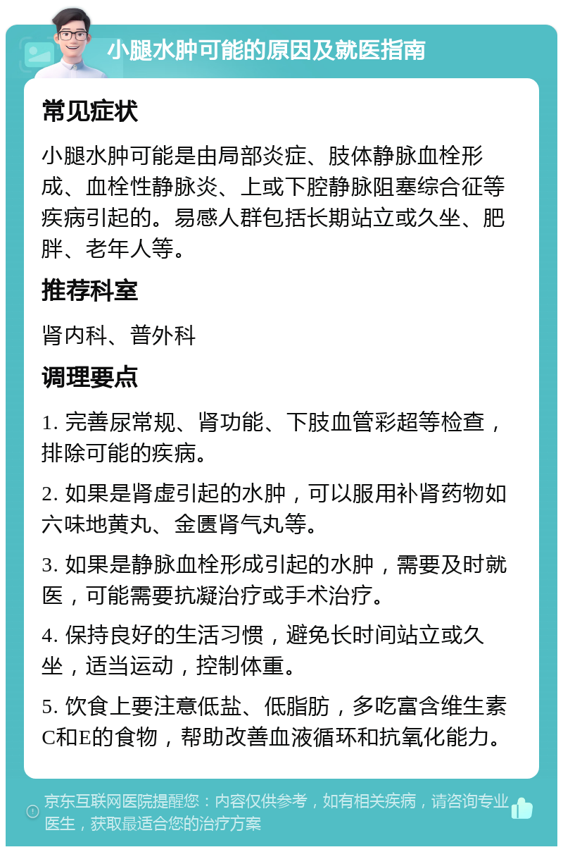 小腿水肿可能的原因及就医指南 常见症状 小腿水肿可能是由局部炎症、肢体静脉血栓形成、血栓性静脉炎、上或下腔静脉阻塞综合征等疾病引起的。易感人群包括长期站立或久坐、肥胖、老年人等。 推荐科室 肾内科、普外科 调理要点 1. 完善尿常规、肾功能、下肢血管彩超等检查，排除可能的疾病。 2. 如果是肾虚引起的水肿，可以服用补肾药物如六味地黄丸、金匮肾气丸等。 3. 如果是静脉血栓形成引起的水肿，需要及时就医，可能需要抗凝治疗或手术治疗。 4. 保持良好的生活习惯，避免长时间站立或久坐，适当运动，控制体重。 5. 饮食上要注意低盐、低脂肪，多吃富含维生素C和E的食物，帮助改善血液循环和抗氧化能力。