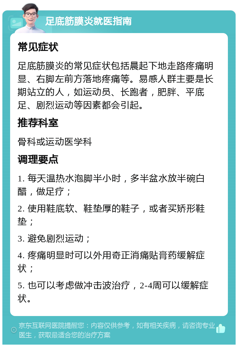 足底筋膜炎就医指南 常见症状 足底筋膜炎的常见症状包括晨起下地走路疼痛明显、右脚左前方落地疼痛等。易感人群主要是长期站立的人，如运动员、长跑者，肥胖、平底足、剧烈运动等因素都会引起。 推荐科室 骨科或运动医学科 调理要点 1. 每天温热水泡脚半小时，多半盆水放半碗白醋，做足疗； 2. 使用鞋底软、鞋垫厚的鞋子，或者买矫形鞋垫； 3. 避免剧烈运动； 4. 疼痛明显时可以外用奇正消痛贴膏药缓解症状； 5. 也可以考虑做冲击波治疗，2-4周可以缓解症状。