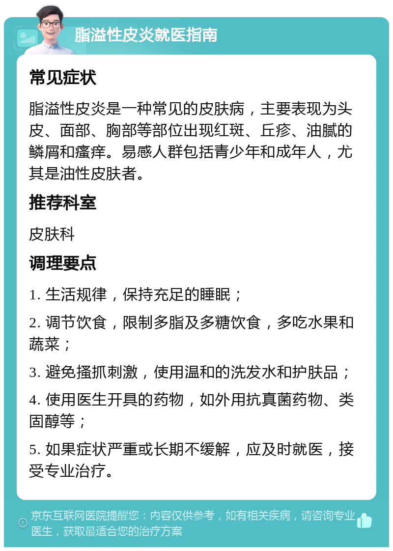 脂溢性皮炎就医指南 常见症状 脂溢性皮炎是一种常见的皮肤病，主要表现为头皮、面部、胸部等部位出现红斑、丘疹、油腻的鳞屑和瘙痒。易感人群包括青少年和成年人，尤其是油性皮肤者。 推荐科室 皮肤科 调理要点 1. 生活规律，保持充足的睡眠； 2. 调节饮食，限制多脂及多糖饮食，多吃水果和蔬菜； 3. 避免搔抓刺激，使用温和的洗发水和护肤品； 4. 使用医生开具的药物，如外用抗真菌药物、类固醇等； 5. 如果症状严重或长期不缓解，应及时就医，接受专业治疗。