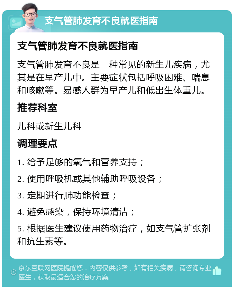 支气管肺发育不良就医指南 支气管肺发育不良就医指南 支气管肺发育不良是一种常见的新生儿疾病，尤其是在早产儿中。主要症状包括呼吸困难、喘息和咳嗽等。易感人群为早产儿和低出生体重儿。 推荐科室 儿科或新生儿科 调理要点 1. 给予足够的氧气和营养支持； 2. 使用呼吸机或其他辅助呼吸设备； 3. 定期进行肺功能检查； 4. 避免感染，保持环境清洁； 5. 根据医生建议使用药物治疗，如支气管扩张剂和抗生素等。