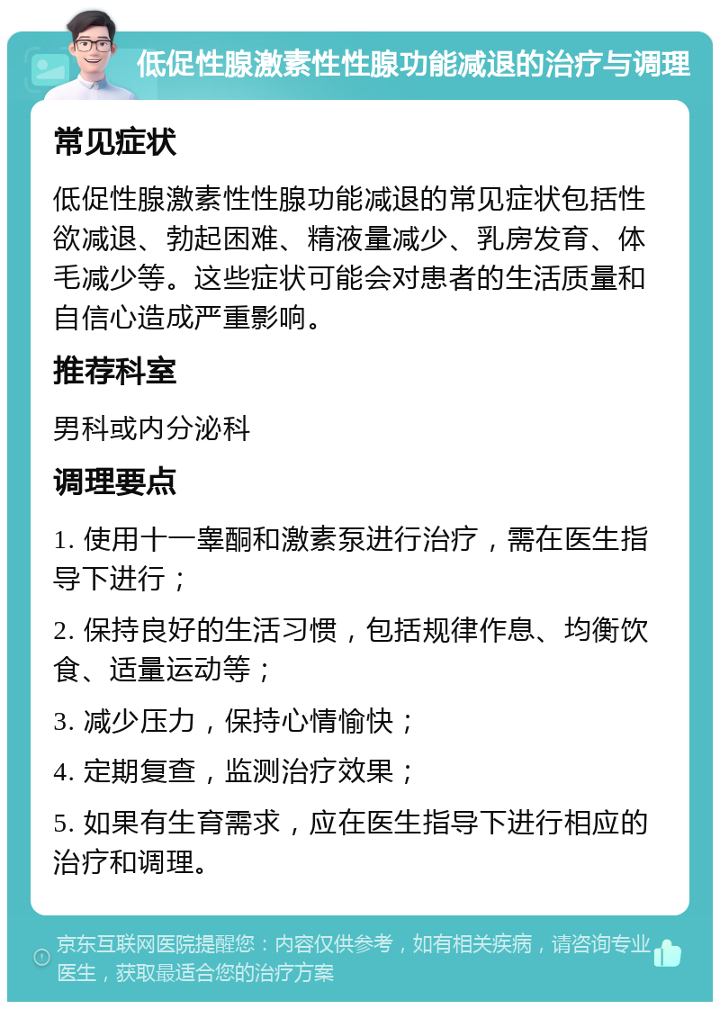 低促性腺激素性性腺功能减退的治疗与调理 常见症状 低促性腺激素性性腺功能减退的常见症状包括性欲减退、勃起困难、精液量减少、乳房发育、体毛减少等。这些症状可能会对患者的生活质量和自信心造成严重影响。 推荐科室 男科或内分泌科 调理要点 1. 使用十一睾酮和激素泵进行治疗，需在医生指导下进行； 2. 保持良好的生活习惯，包括规律作息、均衡饮食、适量运动等； 3. 减少压力，保持心情愉快； 4. 定期复查，监测治疗效果； 5. 如果有生育需求，应在医生指导下进行相应的治疗和调理。