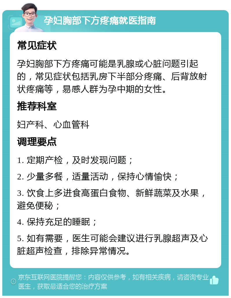 孕妇胸部下方疼痛就医指南 常见症状 孕妇胸部下方疼痛可能是乳腺或心脏问题引起的，常见症状包括乳房下半部分疼痛、后背放射状疼痛等，易感人群为孕中期的女性。 推荐科室 妇产科、心血管科 调理要点 1. 定期产检，及时发现问题； 2. 少量多餐，适量活动，保持心情愉快； 3. 饮食上多进食高蛋白食物、新鲜蔬菜及水果，避免便秘； 4. 保持充足的睡眠； 5. 如有需要，医生可能会建议进行乳腺超声及心脏超声检查，排除异常情况。