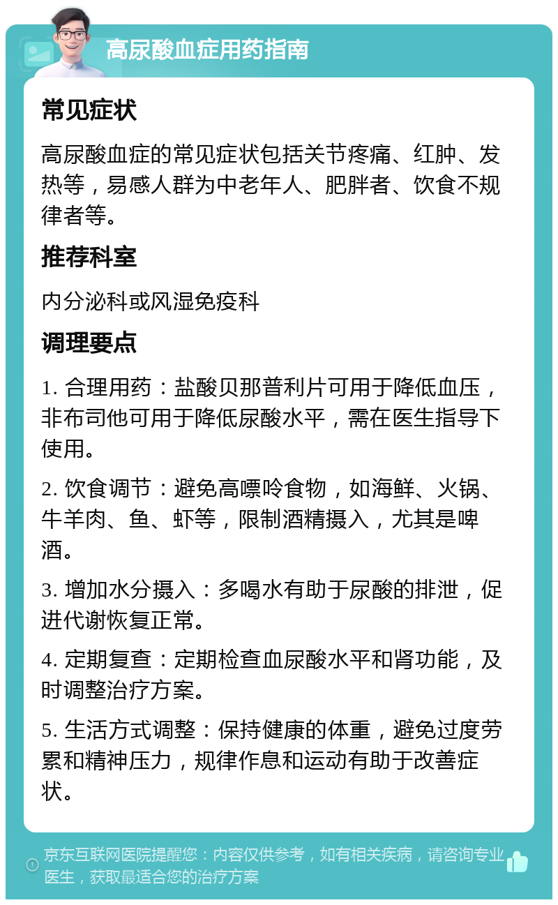 高尿酸血症用药指南 常见症状 高尿酸血症的常见症状包括关节疼痛、红肿、发热等，易感人群为中老年人、肥胖者、饮食不规律者等。 推荐科室 内分泌科或风湿免疫科 调理要点 1. 合理用药：盐酸贝那普利片可用于降低血压，非布司他可用于降低尿酸水平，需在医生指导下使用。 2. 饮食调节：避免高嘌呤食物，如海鲜、火锅、牛羊肉、鱼、虾等，限制酒精摄入，尤其是啤酒。 3. 增加水分摄入：多喝水有助于尿酸的排泄，促进代谢恢复正常。 4. 定期复查：定期检查血尿酸水平和肾功能，及时调整治疗方案。 5. 生活方式调整：保持健康的体重，避免过度劳累和精神压力，规律作息和运动有助于改善症状。