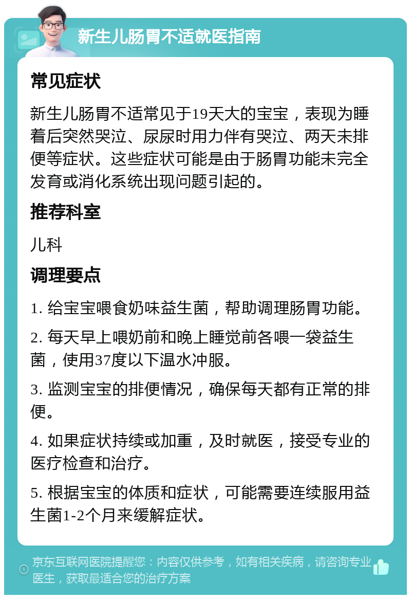 新生儿肠胃不适就医指南 常见症状 新生儿肠胃不适常见于19天大的宝宝，表现为睡着后突然哭泣、尿尿时用力伴有哭泣、两天未排便等症状。这些症状可能是由于肠胃功能未完全发育或消化系统出现问题引起的。 推荐科室 儿科 调理要点 1. 给宝宝喂食奶味益生菌，帮助调理肠胃功能。 2. 每天早上喂奶前和晚上睡觉前各喂一袋益生菌，使用37度以下温水冲服。 3. 监测宝宝的排便情况，确保每天都有正常的排便。 4. 如果症状持续或加重，及时就医，接受专业的医疗检查和治疗。 5. 根据宝宝的体质和症状，可能需要连续服用益生菌1-2个月来缓解症状。