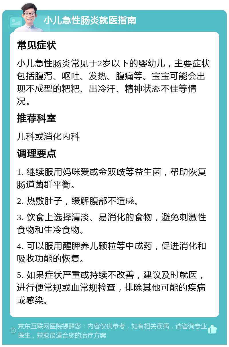 小儿急性肠炎就医指南 常见症状 小儿急性肠炎常见于2岁以下的婴幼儿，主要症状包括腹泻、呕吐、发热、腹痛等。宝宝可能会出现不成型的粑粑、出冷汗、精神状态不佳等情况。 推荐科室 儿科或消化内科 调理要点 1. 继续服用妈咪爱或金双歧等益生菌，帮助恢复肠道菌群平衡。 2. 热敷肚子，缓解腹部不适感。 3. 饮食上选择清淡、易消化的食物，避免刺激性食物和生冷食物。 4. 可以服用醒脾养儿颗粒等中成药，促进消化和吸收功能的恢复。 5. 如果症状严重或持续不改善，建议及时就医，进行便常规或血常规检查，排除其他可能的疾病或感染。