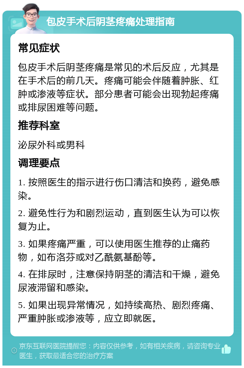 包皮手术后阴茎疼痛处理指南 常见症状 包皮手术后阴茎疼痛是常见的术后反应，尤其是在手术后的前几天。疼痛可能会伴随着肿胀、红肿或渗液等症状。部分患者可能会出现勃起疼痛或排尿困难等问题。 推荐科室 泌尿外科或男科 调理要点 1. 按照医生的指示进行伤口清洁和换药，避免感染。 2. 避免性行为和剧烈运动，直到医生认为可以恢复为止。 3. 如果疼痛严重，可以使用医生推荐的止痛药物，如布洛芬或对乙酰氨基酚等。 4. 在排尿时，注意保持阴茎的清洁和干燥，避免尿液滞留和感染。 5. 如果出现异常情况，如持续高热、剧烈疼痛、严重肿胀或渗液等，应立即就医。