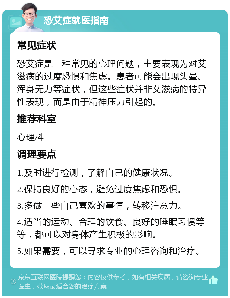 恐艾症就医指南 常见症状 恐艾症是一种常见的心理问题，主要表现为对艾滋病的过度恐惧和焦虑。患者可能会出现头晕、浑身无力等症状，但这些症状并非艾滋病的特异性表现，而是由于精神压力引起的。 推荐科室 心理科 调理要点 1.及时进行检测，了解自己的健康状况。 2.保持良好的心态，避免过度焦虑和恐惧。 3.多做一些自己喜欢的事情，转移注意力。 4.适当的运动、合理的饮食、良好的睡眠习惯等等，都可以对身体产生积极的影响。 5.如果需要，可以寻求专业的心理咨询和治疗。