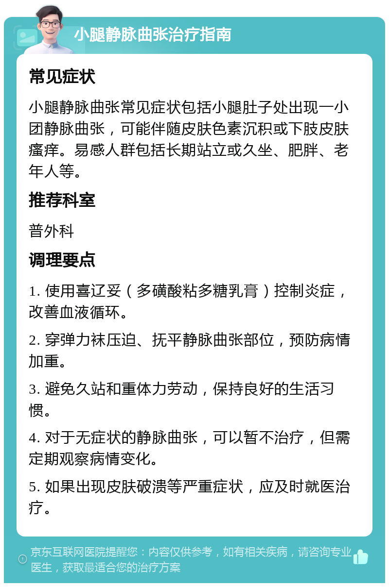 小腿静脉曲张治疗指南 常见症状 小腿静脉曲张常见症状包括小腿肚子处出现一小团静脉曲张，可能伴随皮肤色素沉积或下肢皮肤瘙痒。易感人群包括长期站立或久坐、肥胖、老年人等。 推荐科室 普外科 调理要点 1. 使用喜辽妥（多磺酸粘多糖乳膏）控制炎症，改善血液循环。 2. 穿弹力袜压迫、抚平静脉曲张部位，预防病情加重。 3. 避免久站和重体力劳动，保持良好的生活习惯。 4. 对于无症状的静脉曲张，可以暂不治疗，但需定期观察病情变化。 5. 如果出现皮肤破溃等严重症状，应及时就医治疗。